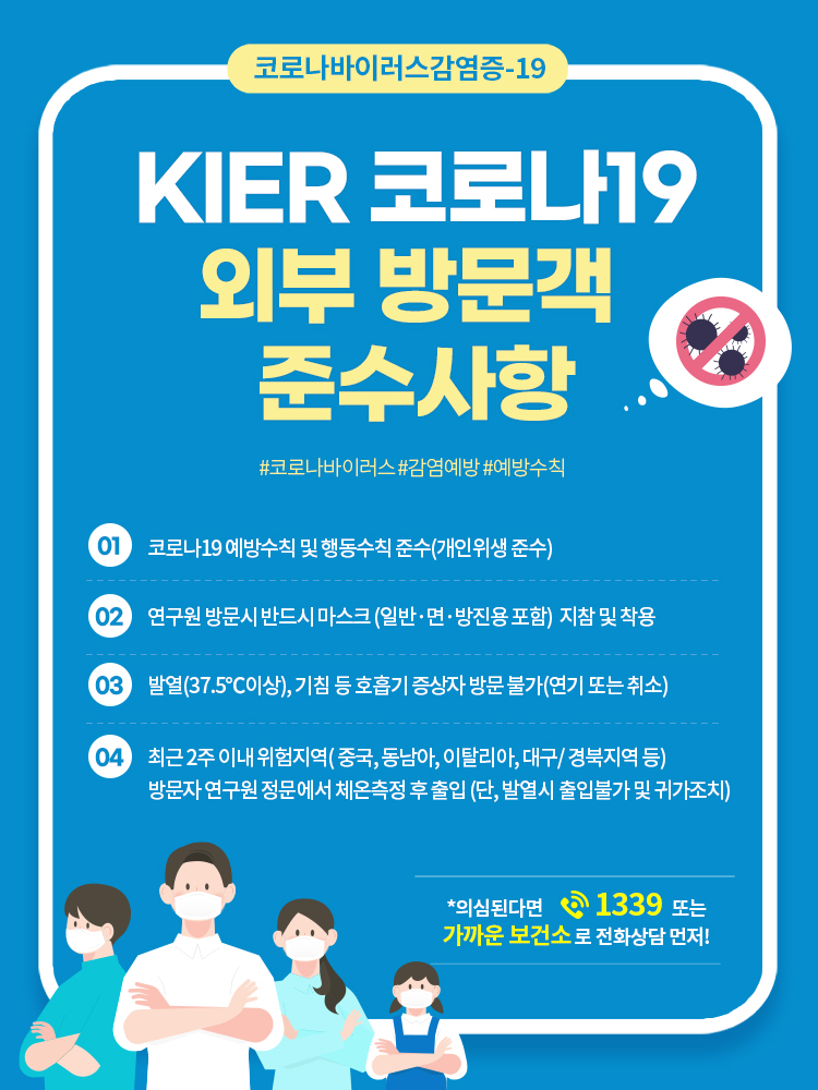 코로나바이러스감염증-19, KIER 코로나19 외부 방문객 준수사항, #코로나바이러스 #감염예방 #예방수칙, 1.코로나19 예방수칙 및 행동수칙 준수(개인위생 준수), 2.연구원 방문시 반드시 마스크(일반·면·방진용 포함) 지참 및 착용, 3.발열(37.5˚C이상), 기침 등 호흡기 증상자 방문 불가(연기 또는 취소), 4.최근 2주 이내 위험지역(중국,동남아,이탈리아, 대구/경북지역 등) 방문자 연구원 정문에서 체온측정 후 출입(단,발열시 출입불가 및 귀가조치), *의심된다면 1339 또는 가까운 보건소로 전화상담 먼저!