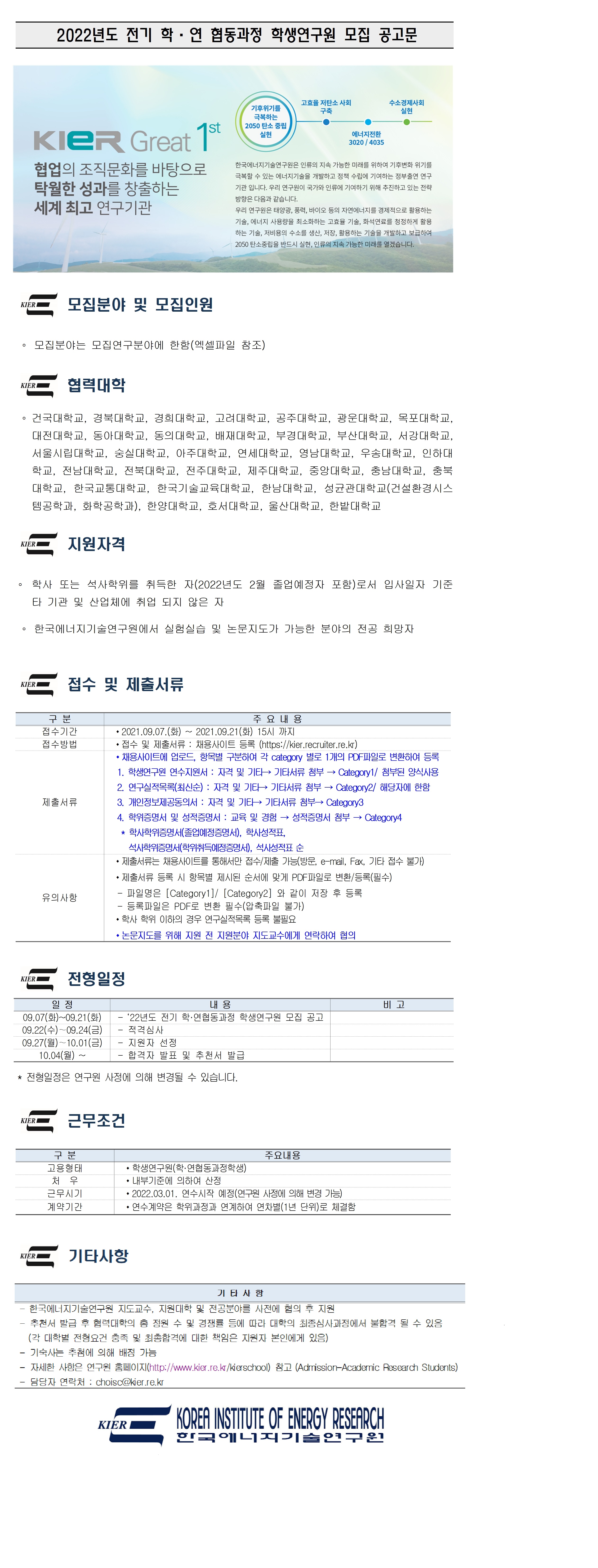 
2022년도 전기 학·연 협동과정 학생연구원 모집 공고문
수소경제사회
고효율 저탄소 사회
구축
실현
기후위기를
극복하는 2050 탄소 중립
실현
KIER Great 1
0
에너지전환 3020 / 4035
협업의 조직문화를 바탕으로 탁월한 성과를 창출하는 세계 최고 연구기관
한국에너지기술연구원은 인류의 지속 가능한 미래를 위하여 기후변화 위기를 극복할 수 있는 에너지기술을 개발하고 정책 수립에 기여하는 정부출연 연구 기관 입니다. 우리 연구원이 국가와 인류에 기여하기 위해 추진하고 있는 전략 방향은 다음과 같습니다. 우리 연구원은 태양광, 풍력, 바이오 등의 자연에너지를 경제적으로 활용하는 기술, 에너지 사용량을 최소화하는 고효율 기술, 화석연료를 청정하게 활용 하는 기술, 저비용의 수소를 생산, 저장, 활용하는 기술을 개발하고 보급하여 2050 탄소중립을 반드시 실현, 인류의 지속 가능한 미래를 열겠습니다.
WIRE 모집분야 및 모집인원
KIERI
。 모집분야는 모집연구분야에 한함(엑셀파일 참조)
KER
KIER
협력대학
○ 건국대학교, 경북대학교, 경희대학교, 고려대학교, 공주대학교, 광운대학교, 목포대학교, 대전대학교, 동아대학교, 동의대학교, 배재대학교, 부경대학교, 부산대학교, 서강대학교, 서울시립대학교, 숭실대학교, 아주대학교, 연세대학교, 영남대학교, 우송대학교, 인하대 학교, 전남대학교, 전북대학교, 전주대학교, 제주대학교, 중앙대학교, 충남대학교, 충북 대학교, 한국교통대학교, 한국기술교육대학교, 한남대학교, 성균관대학교(건설환경시스 템공학과, 화학공학과), 한양대학교, 호서대학교, 울산대학교, 한밭대학교
NERC 지원자격
KIER
○ 학사 또는 석사학위를 취득한 자(2022년도 2월 졸업예정자 포함)로서 입사일자 기준
타 기관 및 산업체에 취업 되지 않은 자
한국에너지기술연구원에서 실험실습 및 논문지도가 가능한 분야의 전공 희망자
KIER
구 분 접수기간 접수방법
제출서류
주 요 내용 ？ 2021.09.07.(화) ~ 2021.09.21(화) 15시 까지 ？ 접수 및 제출서류: 채용사이트 등록 (https://kier.recruiter.re.kr) ？ 채용사이트에 업로드, 항목별 구분하여 각 category 별로 1개의 PDF파일로 변환하여 등록 1. 학생연구원 연수지원서 : 자격 및 기타 → 기타서류 첨부 → Category1/ 첨부된 양식사용 2. 연구실적목록(최신순) : 자격 및 기타 → 기타서류 첨부 → Category2/ 해당자에 한함 3. 개인정보제공동의서 : 자격 및 기타 → 기타서류 첨부 → Category3 4. 학위증명서 및 성적증명서 : 교육 및 경험 → 성적증명서 첨부 → Category4 * 학사학위증명서(졸업예정증명서), 학사성적표,
석사학위증명서(학위취득예정증명서), 석사성적표 순 ？ 제출서류는 채용사이트를 통해서만 접수/제출 가능(방문, e-mail, Fax, 기타 접수 불가) ？ 제출서류 등록 시 항목별 제시된 순서에 맞게 PDF파일로 변환/등록(필수) - 파일명은 [Category1]/ [Category2] 와 같이 저장 후 등록 - 등록파일은 PDF로 변환 필수(압축파일 불가)
유의사항
？ 논문지도를 위해 지원 전 지원분야 지도교수에게 연락하여 협의
WIRE 전형일정
KIER
비고
............................................
일정
내용 09.07(화)~09.21(화) | - '22년도 전기 학·연협동과정 학생연구원 모집 공고 09.22(수) ~ 09.24(금) | - 적격심사 | 09.27(월) ~10.01(금) | - 지원자 선정
10.04(월) ~ | - 합격자 발표 및 추천서 발급
.
-
* 전형일정은 연구원 사정에 의해 변경될 수 있습니다.
KIER
KIER
근무조건
구 분 고용형태
처 우 근무시기 계약기간
주요내용 ？ 학생연구원(학·연협동과정학생) ？ 내부기준에 의하여 산정 ？ 2022.03.01. 연수시작 예정(연구원 사정에 의해 변경 가능) ？ 연수계약은 학위과정과 연계하여 연차별(1년 단위)로 체결함
WIRE 기타사항
KIER
기타사항 - 한국에너지기술연구원 지도교수, 지원대학 및 전공분야를 사전에 협의 후 지원 - 추천서 발급 후 협력대학의 총 정원 수 및 경쟁률 등에 따라 대학의 최종심사과정에서 불합격 될 수 있음
(각 대학별 전형요건 충족 및 최종합격에 대한 책임은 지원자 본인에게 있음) - 기숙사는 추첨에 의해 배정 가능 - 자세한 사항은 연구원 홈페이지(http://www.kier.re.kr/kierschool) 참고 (Admission-Academic Research Students) | - 담당자 연락처 : choisc@kier.re.kr
KOREA INSTITUTE OF ENERGY RESEARCH
KIER
한국이 지기술연구 운
