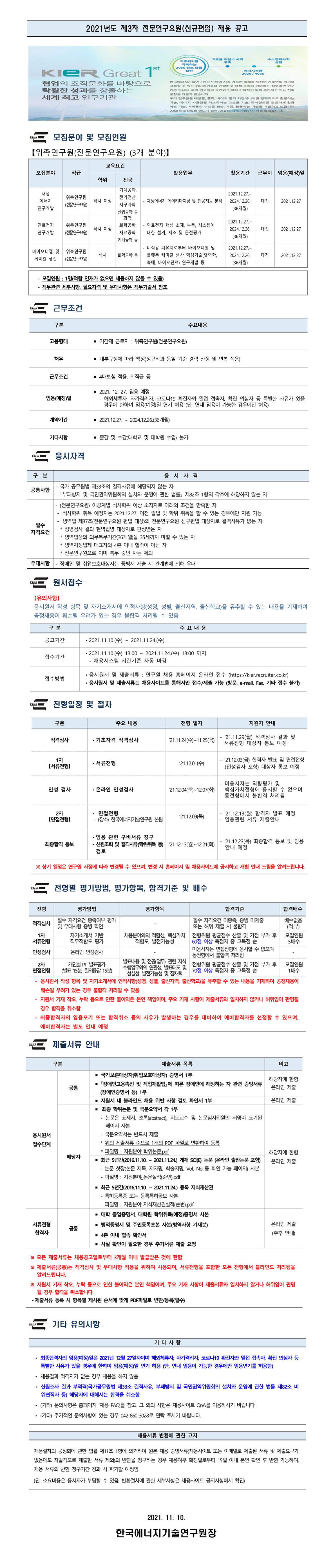 
| 2021년도 제3차 전문연구요원(신규편입) 채용 공고
고
저탄소 사회
수소경제사
기후위기를
극복하는 2050 탄소 중립
KIER Great 1st (2000)
에너지전환 3020 / 4035 |
협업의 조직문화를 바탕으로 탁월한 성과를 창출하는 세계 최고 연구기관
한국에너지기술연구원은 인류의 지속 가능한 미래를 위하여 기후변화 위기를 극복할 수 있는 에너지기술을 개발하고 정책 수립에 기여하는 정부출연 연구 기관 입니다. 우리 연구원이 국가와 인류에 기여하기 위해 추진하고 있는 전략 방향은 다음과 같습니다. 우리 연구원은 태양광, 풍력, 바이오 등의 자연에너지를 경제적으로 활용하는 기, 에너지 사용량을 최소화하는 고효 기상, 화석연료를 청정하게 활용 하는 기술. 저비용의 수소를 생산, 저장, 활용하는 기술을 개발하고 보급하여 2050 단소중립을 반드시 실현, 인류의 지속 가능한 미래를 열겠습니다.
KIERE 모집분야 및 모집인원 【위촉연구원(전문연구요원) (3개 분야)】
교육요건
모집분야
| 직급
활용업무
활용기간
근무지
임용(예정)일
학위
| 전공
대전 |
2021.12.27
기계공학, 재생
2021.12.27.~ 위촉연구원
전기전산, 에너지
석사 이상
- 재생에너지 데이터마이닝 및 인공지능 분석 | | 2024.12.26. (전문연구요원
지구과학, 연구개발
(36개월) 산업공학 등 화학,
2021.12.27.~ 연료전지 위촉연구원
화학공학, - 연료전지 핵심 소재, 부품, 시스템에 | 석사 이상
2024.12.26. 연구개발 (전문연구요원 재료공학, | 대한 설계, 제조 및 운전평가
(36개월) 기계공학 등
- 비식용 폐유지로부터 바이오디젤 및 2021.12.27.~ 바이오디젤 및 위촉연구원
석사 | 화학공학 등 플랫폼 케미칼 생산 핵심기술(열역학, 2024.12.26. 케미칼 생산 (전문연구요원
촉매, 바이오연료) 연구개발 등
(36개월)
대전
2021.12.27
대전
2021.12.27
- 모집인원 : 1명(적합 인재가 없으면 채용하지 않을 수 있음) - 직무관련 세부사항, 필요자격 및 우대사항은 직무기술서 참조
드 근무조건
구분
주요내용
고용형태
■ 기간제 근로자 : 위촉연구원(전문연구요원)
처우
■ 내부규정에 따라 책정(정규직과 동일 기준 경력 산정 및 연봉 적용)
근무조건
■ 4대보험 적용, 퇴직금 등
임용(예정)일
- 2021. 12. 27. 임용 예정 - 해외체류자, 자가격리자, 코로나19 확진자와 밀접 접촉자, 확진 의심자 등 특별한 사유가 있을 경우에 한하여 임용(예정)일 연기 허용 (단, 연내 임용이 가능한 경우에만 허용)
계약기간
■ 2021.12.27. ~ 2024.12.26.(36개월)
기타사항
■ 출강 및 수강(대학교 및 대학원 수업) 불가
WIRE 응시자격
구
분
응
시
자
격
- 국가 공무원법 제33조의 결격사유에 해당되지 않는 자 공통사항
| - 「부패방지 및 국민권익위원회의 설치와 운영에 관한 법률」 제82조 1항의 각호에 해당하지 않는 자
- (전문연구요원) 이공계열 석사학위 이상 소지자로 아래의 조건을 만족한 자 ？ 석사학위 취득 예정자는 2021.12.27. 이전 졸업 및 학위 취득을 할 수 있는 경우에만 지원 가능
？ 병역법 제37조(전문연구요원 편입 대상)의 전문연구요원 신규편입 대상자로 결격사유가 없는 자 필수 자격요건
| * 징병검사 결과 현역입영 대상자로 판정받은 자
* 병역법상의 의무복무기간(36개월)을 35세까지 마칠 수 있는 자 * 병역지정업체 대표자와 4촌 이내 혈족이 아닌 자
* 전문연구원으로 이미 복무 중인 자는 제외 우대사항 | - 장애인 및 취업보호대상자는 증빙서 제출 시 관계법에 의해 우대
WE 원서접수
【유의사항】 응시원서 작성 항목 및 자기소개서에 인적사항(성명, 성별, 출신지역, 출신학교)을 유추할 수 있는 내용을 기재하여 공정채용이 훼손될 우려가 있는 경우 불합격 처리될 수 있음
구분
| 주요내용
공고기간
？ 2021.11.10.(수) ~ 2021.11.24.(수)
접수기간
？ 2021.11.10.(수) 13:00 ~ 2021.11.24.(수) 18:00 까지 - 채용시스템 시간기준 자동 마감
접수방법
？ 응시원서 및 제출서류 : 연구원 채용 홈페이지 온라인 접수 (https://kier.recruiter.co.kr) · 응시원서 및 제출서류는 채용사이트를 통해서만 접수/제출 가능 (방문, e-mail, Fax, 기타 접수 불가)
KIER
전형일정 및 절차
구분
주요 내용
전형 일자
지원자 안내
적격심사
？ 기초자격 적격심사
| - 121.11.29(월) 적격심사 결과 및 21.11.24(수)~11.25(목) 1
| 서류전형 대상자 통보 예정
1차
'21.12.01(수)
？ 서류전형
| - '21.12.03(금) 합격자 발표 및 면접전형
(인성검사 포함) 대상자 통보 예정
(서류전형
인성 검사
？ 온라인 인성검사
121.12.04(토)~12.07(화)
- 미응시자는 역량평가 및 핵심가치전형에 응시할 수 없으며 동전형에서 불합격 처리됨
2차 면접전형)
？ 면접전형 - (장소) 한국에너지기술연구원 본원
'21.12.09(목)
- 121.12.13(월) 합격자 발표 예정 - 임용관련 서류 제출안내
최종합격 통보
？ 임용 관련 구비서류 징구 ？ 신원조회 및 결격사유 학위취득 등) '21.12.13(월)~12.21(화) 검토
- '21.12.23(목) 최종합격 통보 및 임용
안내 예정
※ 상기 일정은 연구원 사정에 따라 변경될 수 있으며, 변경 시 홈페이지 및 채용사이트에 공지하고 개별 안내 드림을 알려드립니다.
WIRE 전형별 평가방법, 평가항목, 합격기준 및 배수
전형
평가방법
평가항목
합격기준
합격배수
필수 자격요건 충족여부 평가
필수 자격요건 미충족, 증빙 미제출 배수없음 적격심사 및 우대사항 증빙 확인
또는 허위 제출 시 불합격
(적부) 1차
자기소개서 기반 채용분야와의 적합성, 핵심가치 전형위원 평균점수 산출 및 가점 부가 후 | 모집인원 서류전형 직무적합도 평가 적합도, 발전가능성 60점 이상 득점자 중 고득점 순
15배수 인성검사
미응시자는 면접전형에 응시할 수 없으며, 온라인 인성검사
동전형에서 불합격 처리됨
발표내용 및 전공 업무 관련 지식 2차 개인별 PT 발표평가 수행업무와의 연관성 발표태도 및
전형위원 평균점수 산출 및 가점 부가 후 | 모집인원 면접전형 (발표 15분 질의응답 15분)
1배수 성실성 발전가능성 및 잠재력
70점 이상 득점자 중 고득점 순 ？ 응시원서 작성 항목 및 자기소개서에 인적사항(성명, 성별, 출신지역, 출신학교)을 유추할 수 있는 내용을 기재하여 공정채용이
훼손될 우려가 있는 경우 불합격 처리될 수 있음 ？ 지원서 기재 착오, 누락 등으로 인한 불이익은 본인 책임이며, 주요 기재 사항이 제출서류와 일치하지 않거나 허위임이 판명될
경우 합격을 취소함 ？ 최종합격자의 임용포기 또는 합격취소 등의 사유가 발생하는 경우를 대비하여 예비합격자를 선정할 수 있으며,
예비합격자는 별도 안내 예정
IRE 제출서류 안내
구분
제출서류 목록
비고
해당자에 한함 온라인 제출
공통
온라인 제출
응시원서 접수단계
해당자
■ 국가보훈대상자(취업보호대상자) 증명서 1부 - 「장애인고용촉진 및 직업재활법」에 따른 장애인에 해당하는 자 관련 증빙서류
(장애인증명서 등) 1부 - 지원서 내 블라인드 채용 위반 사항 검토 확인서 1부 - 최종 학위논문 및 국문요약서 각 1부 | - 논문은 표제지, 초록(abstract), 지도교수 및 논문심사위원의 서명이 표기된
페이지 사본 - 국문요약서는 반드시 제출 * 위의 제출서류 순으로 1개의 PDF 파일로 변환하여 등록 * 파일명 : 지원분야 학위논문.pdf ■ 최근 5년간(201611.10. ~ 2021.11.24.) 게재 SAE 논문 (온라인 출판논문 포함) - 논문 첫장(논문 제목, 저자명, 학술지명, Vol. No 등 확인 가능 페이지) 사본
- 파일명 : 지원분야 논문실적(순번).pdf - 최근 5년간(2016.11.10. ~ 2021.11.24.) 등록 지식재산권 - 특허등록증 또는 등록특허공보 사본
- 파일명 : 지원분야 지식재산권실적(순번).pdf - 대학 졸업증명서, 대학원 학위취득(예정)증명서 사본 - 병적증명서 및 주민등록초본 사본(병역사항 기재분) - 4촌 이내 혈족 확인서 - 사실 확인이 필요한 경우 추가서류 제출 요청
해당자에 한함 온라인 제출
서류전형 합격자
온라인 제출 (추후 안내)
※ 모든 제출서류는 채용공고일로부터 3개월 이내 발급받은 것에 한함 ※ 제출서류(공통)는 적격심사 및 우대사항 적용을 위하여 사용되며, 서류전형을 포함한 모든 전형에서 블라인드 처리됨을
알려드립니다. ※ 지원서 기재 착오, 누락 등으로 인한 불이익은 본인 책임이며, 주요 기재 사항이 제출서류와 일치하지 않거나 허위임이 판명
될 경우 합격을 취소합니다. ？ 제출서류 등록 시 항목별 제시된 순서에 맞게 PDF파일로 변환/등록(필수)
WIRE 기타 유의사항
기타사항
일은 2021년 12월 27일자이며 해외체류자, 자가격리자, 코로나19 확진자와 밀접 접촉자, 확진 의심자 등 특별한 사유가 있을 경우에 한하여 임용(예정)일 연기 허용 (단, 연내 임용이 가능한 경우에만 임용연기를 허용함) ？ 채용결과 적격자가 없는 경우 채용을 하지 않음 ？ 신원조사 결과 부적격(국가공무원법 제33조 결격사유, 부패방지 및 국민권익위원회의 설치와 운영에 관한 법률 제82조 비
위면직자 등) 해당자에 대해서는 합격을 취소함 ？ (기타) 문의사항은 홈페이지 '채용 FAQ를 참고, 그 외의 사항은 채용사이트 QnA를 이용하시기 바랍니다. ？ (기타) 추가적인 문의사항이 있는 경우 042-860-3028로 연락 주시기 바랍니다.
채용서류 반환에 관한 고지
채용절차의 공정화에 관한 법률 제11조 1항에 의거하여 원본 채용 증빙서류(채용사이트 또는 이메일로 제출된 서류 및 제출요구가 없음에도 자발적으로 제출한 서류 제외)의 반환을 청구하는 경우 채용여부 확정일로부터 15일 이내 본인 확인 후 반환 가능하며, 채용 서류의 반환 청구기간 경과 시 파기할 예정임.
(단, 소요비용은 응시자가 부담할 수 있음. 반환절차에 관한 세부사항은 채용사이트 공지사항에서 확인)
2021. 11. 10.
한국에너지기술연구원장
