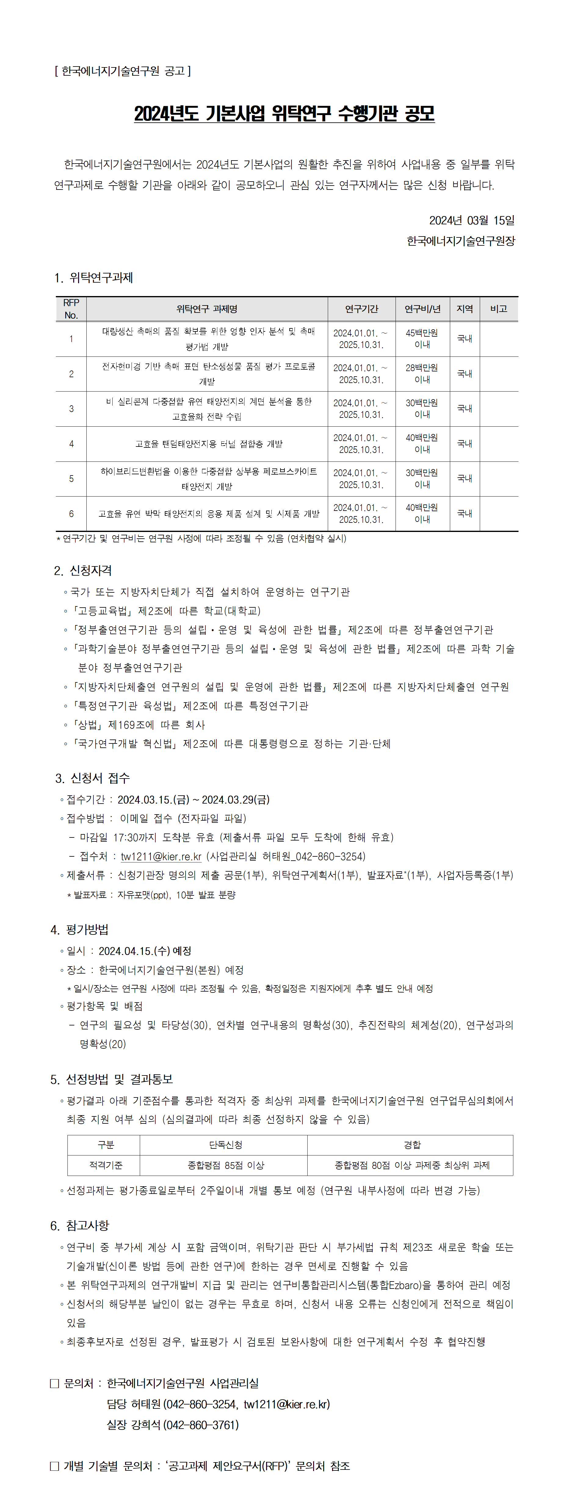 [ 한국에너지기술연구원 공고]
2024년도 기본사업 위탁연구 수행기관 공모
 한국에너지기술연구원에서는 2024년도 기본사업의 원활한 추진을 위하여 사업내용 중 일부를 위탁
연구과제로 수행할 기관을 아래와 같이 공모하오니 관심 있는 연구자께서는 많은 신청 바랍니다. 2024년 03월 15일
한국에너지기술연구원장
1. 위탁연구과제
*연구기간 및 연구비는 연구원 사정에 따라 조정될 수 있음 (연차협약 실시)
2. 신청자격
？ 국가 또는 지방자치단체가 직접 설치하여 운영하는 연구기관
？「고등교육법」제2조에 따른 학교(대학교) ？「정부출연연구기관 등의 설립ㆍ운영 및 육성에 관한 법률」제2조에 따른 정부출연연구기관
？「과학기술분야 정부출연연구기관 등의 설립ㆍ운영 및 육성에 관한 법률」제2조에 따른 과학 기술
분야 정부출연연구기관
？「지방자치단체출연 연구원의 설립 및 운영에 관한 법률」제2조에 따른 지방자치단체출연 연구원
？「특정연구기관 육성법」제2조에 따른 특정연구기관
？「상법」제169조에 따른 회사
？「국가연구개발 혁신법」제2조에 따른 대통령령으로 정하는 기관·단체
RFP 
No. 위탁연구 과제명 연구기간 연구비/년 지역 비고
1 대량생산 촉매의 품질 확보를 위한 영향 인자 분석 및 촉매
평가법 개발
2024.01.01. ∼
2025.10.31.
45백만원
이내 국내
2 전자현미경 기반 촉매 표면 탄소생성물 품질 평가 프로토콜
개발
2024.01.01. ∼
2025.10.31.
28백만원
이내 국내
3 비 실리콘계 다중접합 유연 태양전지의 계면 분석을 통한
고효율화 전략 수립
2024.01.01. ∼
2025.10.31.
30백만원
이내 국내
4 고효율 탠덤태양전지용 터널 접합층 개발 2024.01.01. ∼
2025.10.31.
40백만원
이내 국내
5 하이브리드변환법을 이용한 다중접합 상부용 페로브스카이트
태양전지 개발
2024.01.01. ∼
2025.10.31.
30백만원
이내 국내
6 고효율 유연 박막 태양전지의 응용 제품 설계 및 시제품 개발 2024.01.01. ∼
2025.10.31.
40백만원
이내 국내
3. 신청서 접수
？ 접수기간 : 2024.03.15.(금) ~ 2024.03.29(금) ？ 접수방법 : 이메일 접수 (전자파일 파일)
 - 마감일 17:30까지 도착분 유효 (제출서류 파일 모두 도착에 한해 유효)
 - 접수처 : tw1211@kier.re.kr (사업관리실 허태원_042-860-3254) ？ 제출서류 : 신청기관장 명의의 제출 공문(1부), 위탁연구계획서(1부), 발표자료*(1부), 사업자등록증(1부)
 *발표자료 : 자유포맷(ppt), 10분 발표 분량
4. 평가방법
？ 일시 : 2024.04.15.(수) 예정
？ 장소 : 한국에너지기술연구원(본원) 예정
 *일시/장소는 연구원 사정에 따라 조정될 수 있음, 확정일정은 지원자에게 추후 별도 안내 예정
？ 평가항목 및 배점
 - 연구의 필요성 및 타당성(30), 연차별 연구내용의 명확성(30), 추진전략의 체계성(20), 연구성과의 
명확성(20)
5. 선정방법 및 결과통보
？ 평가결과 아래 기준점수를 통과한 적격자 중 최상위 과제를 한국에너지기술연구원 연구업무심의회에서
최종 지원 여부 심의 (심의결과에 따라 최종 선정하지 않을 수 있음)
구분 단독신청 경합
적격기준 종합평점 85점 이상 종합평점 80점 이상 과제중 최상위 과제
？ 선정과제는 평가종료일로부터 2주일이내 개별 통보 예정 (연구원 내부사정에 따라 변경 가능)
6. 참고사항
？ 연구비 중 부가세 계상 시 포함 금액이며, 위탁기관 판단 시 부가세법 규칙 제23조 새로운 학술 또는
기술개발(신이론 방법 등에 관한 연구)에 한하는 경우 면세로 진행할 수 있음
？ 본 위탁연구과제의 연구개발비 지급 및 관리는 연구비통합관리시스템(통합Ezbaro)을 통하여 관리 예정
？ 신청서의 해당부분 날인이 없는 경우는 무효로 하며, 신청서 내용 오류는 신청인에게 전적으로 책임이
있음
？ 최종후보자로 선정된 경우, 발표평가 시 검토된 보완사항에 대한 연구계획서 수정 후 협약진행
7. 첨부
？ 공모과제 제안요구서(RFP) ？ 위탁연구계획서 작성기준
？ 위탁연구계획서 양식
□ 문의처 : 한국에너지기술연구원 사업관리실
 담당 허태원(042-860-3254, tw1211@kier.re.kr)
 실장 강희석(042-860-3761)
□ 개별 기술별 문의처 : ‘공고과제 제안요구서(RFP)’ 문의처 참조