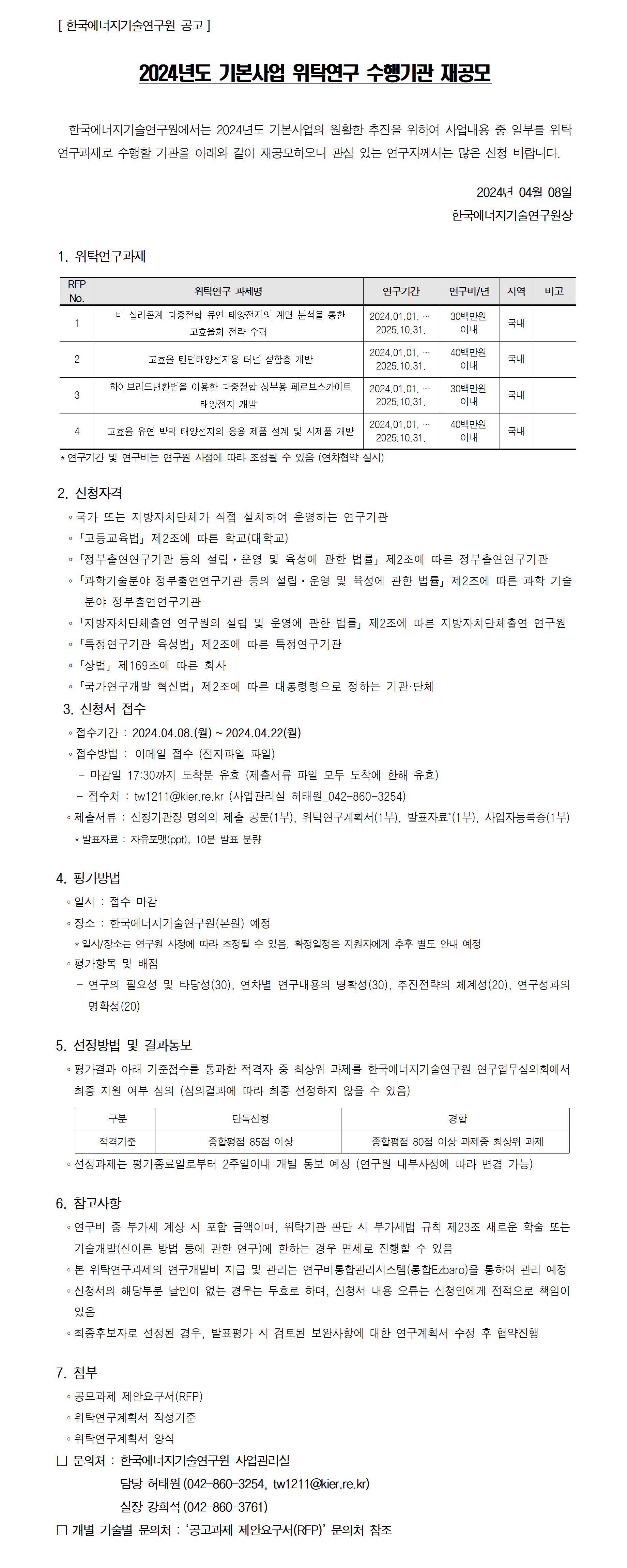 [ 한국에너지기술연구원 공고]
2024년도 기본사업 위탁연구 수행기관 재공모
 한국에너지기술연구원에서는 2024년도 기본사업의 원활한 추진을 위하여 사업내용 중 일부를 위탁
연구과제로 수행할 기관을 아래와 같이 재공모하오니 관심 있는 연구자께서는 많은 신청 바랍니다. 2024년 04월 08일
한국에너지기술연구원장
1. 위탁연구과제
*연구기간 및 연구비는 연구원 사정에 따라 조정될 수 있음 (연차협약 실시)
2. 신청자격
？ 국가 또는 지방자치단체가 직접 설치하여 운영하는 연구기관
？「고등교육법」제2조에 따른 학교(대학교) ？「정부출연연구기관 등의 설립ㆍ운영 및 육성에 관한 법률」제2조에 따른 정부출연연구기관
？「과학기술분야 정부출연연구기관 등의 설립ㆍ운영 및 육성에 관한 법률」제2조에 따른 과학 기술
분야 정부출연연구기관
？「지방자치단체출연 연구원의 설립 및 운영에 관한 법률」제2조에 따른 지방자치단체출연 연구원
？「특정연구기관 육성법」제2조에 따른 특정연구기관
？「상법」제169조에 따른 회사
？「국가연구개발 혁신법」제2조에 따른 대통령령으로 정하는 기관·단체
3. 신청서 접수
？ 접수기간 : 2024.04.08.(월) ~ 2024.04.22(월) ？ 접수방법 : 이메일 접수 (전자파일 파일)
 - 마감일 17:30까지 도착분 유효 (제출서류 파일 모두 도착에 한해 유효)
RFP 
No. 위탁연구 과제명 연구기간 연구비/년 지역 비고
1 비 실리콘계 다중접합 유연 태양전지의 계면 분석을 통한
고효율화 전략 수립
2024.01.01. ∼
2025.10.31.
30백만원
이내 국내
2 고효율 탠덤태양전지용 터널 접합층 개발 2024.01.01. ∼
2025.10.31.
40백만원
이내 국내
3 하이브리드변환법을 이용한 다중접합 상부용 페로브스카이트
태양전지 개발
2024.01.01. ∼
2025.10.31.
30백만원
이내 국내
4 고효율 유연 박막 태양전지의 응용 제품 설계 및 시제품 개발 2024.01.01. ∼
2025.10.31.
40백만원
이내 국내
 - 접수처 : tw1211@kier.re.kr (사업관리실 허태원_042-860-3254) ？ 제출서류 : 신청기관장 명의의 제출 공문(1부), 위탁연구계획서(1부), 발표자료*(1부), 사업자등록증(1부)
 *발표자료 : 자유포맷(ppt), 10분 발표 분량
4. 평가방법
？ 일시 : 접수 마감
？ 장소 : 한국에너지기술연구원(본원) 예정
 *일시/장소는 연구원 사정에 따라 조정될 수 있음, 확정일정은 지원자에게 추후 별도 안내 예정
？ 평가항목 및 배점
 - 연구의 필요성 및 타당성(30), 연차별 연구내용의 명확성(30), 추진전략의 체계성(20), 연구성과의 
명확성(20)
5. 선정방법 및 결과통보
？ 평가결과 아래 기준점수를 통과한 적격자 중 최상위 과제를 한국에너지기술연구원 연구업무심의회에서
최종 지원 여부 심의 (심의결과에 따라 최종 선정하지 않을 수 있음)
구분 단독신청 경합
적격기준 종합평점 85점 이상 종합평점 80점 이상 과제중 최상위 과제
？ 선정과제는 평가종료일로부터 2주일이내 개별 통보 예정 (연구원 내부사정에 따라 변경 가능)
6. 참고사항
？ 연구비 중 부가세 계상 시 포함 금액이며, 위탁기관 판단 시 부가세법 규칙 제23조 새로운 학술 또는
기술개발(신이론 방법 등에 관한 연구)에 한하는 경우 면세로 진행할 수 있음
？ 본 위탁연구과제의 연구개발비 지급 및 관리는 연구비통합관리시스템(통합Ezbaro)을 통하여 관리 예정
？ 신청서의 해당부분 날인이 없는 경우는 무효로 하며, 신청서 내용 오류는 신청인에게 전적으로 책임이
있음
？ 최종후보자로 선정된 경우, 발표평가 시 검토된 보완사항에 대한 연구계획서 수정 후 협약진행
7. 첨부
？ 공모과제 제안요구서(RFP) ？ 위탁연구계획서 작성기준
？ 위탁연구계획서 양식
□ 문의처 : 한국에너지기술연구원 사업관리실
 담당 허태원(042-860-3254, tw1211@kier.re.kr)
 실장 강희석(042-860-3761)
□ 개별 기술별 문의처 : ‘공고과제 제안요구서(RFP)’ 문의처 참조