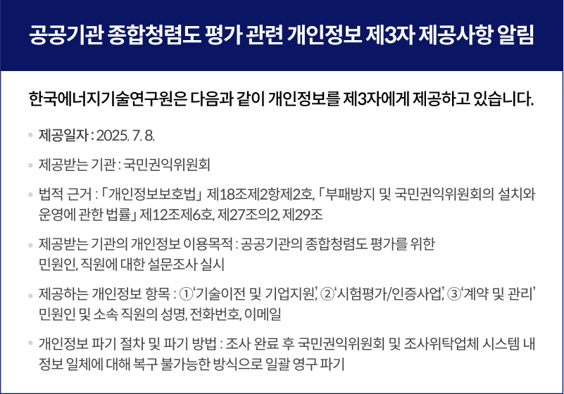 공공기관 종합청렴도 평가 관련 개인정보 제3자 제공사항 알림,한국에너지기술연구원은 다음과 같이 개인정보를 제3자에게 제공하고 있습니다., 제공일자 : 2025. 7. 8., 제공받는 기관 : 국민권익위원회, 법적 근거 : 개인정보보호법？ 제18조제2항제2호, 부패방지 및 국민권익위원회의 설치와 운영에 관한 법률 제12조제6호, 제27조의2, 제29조, 제공받는 기관의 개인정보 이용목적 : 공공기관의 종합청렴도 평가를 위한 민원인, 직원에 대한 설문조사 실시, 제공하는 개인정보 항목 : ①기술이전 및 기업지원, ②시험평가/인증사업, ③계약 및 관리 민원인 및 소속 직원의 성명, 전화번호, 이메일, 개인정보 보유기간 : 2025년도 종합청렴도 조사 완료 시까지, 개인정보 파기 절차 및 파기 방법 : 조사 완료 후 국민권익위원회 및 조사위탁업체 시스템 내 정보 일체에 대해 복구 불가능한 방식으로 일괄 영구 파기
