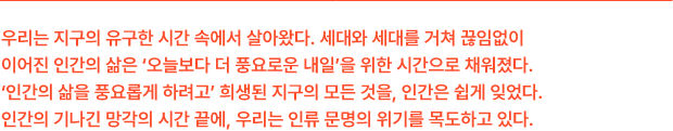 우리는 지구의 유구한 시간 속에서 살아왔다. 세대와 세대를 거쳐 끊임없이 이어진 인간의 삶은 ‘오늘보다 더 풍요로운 내일’을 위한 시간으로 채워졌다. ‘인간의 삶을 풍요롭게 하려고’ 희생된 지구의 모든 것을, 인간은 쉽게 잊었다. 인간의 기나긴 망각의 시간 끝에, 우리는 인류 문명의 위기를 목도하고 있다.