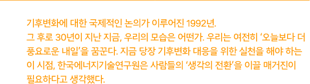 기후변화에 대한 국제적인 논의가 이루어진 1992년. 그 후로 30년이 지난 지금, 우리의 모습은 어떤가. 우리는 여전히 '오늘보다 더 풍요로운 내일'을 꿈꾼다. 지금 당장 기후변화 대응을 위한 실천을 해야 하는 이 시점, 한국에너지기술연구원은 사람들의 '생각의 전환'을 이끌 매거진이 필요하다 생각했다.