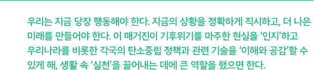 우리는 지금 당장 행동해야 한다. 지금의 상황을 정확하게 직시하고, 더 나은 미래를 만들어야 한다. 이 매거진이 기후위기를 마주한 현실을 '인지'하고 우리나라를 비롯한 각국의 탄소중립 정책과 관련 기술을 '이해와 공감'할 수 있게 해, 생활 속 '실천'을 끌어내는 데에 큰 역할을 했으면 한다